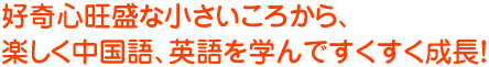 好奇心旺盛な小さいころから、楽しく中国語を学んですくすく成長！